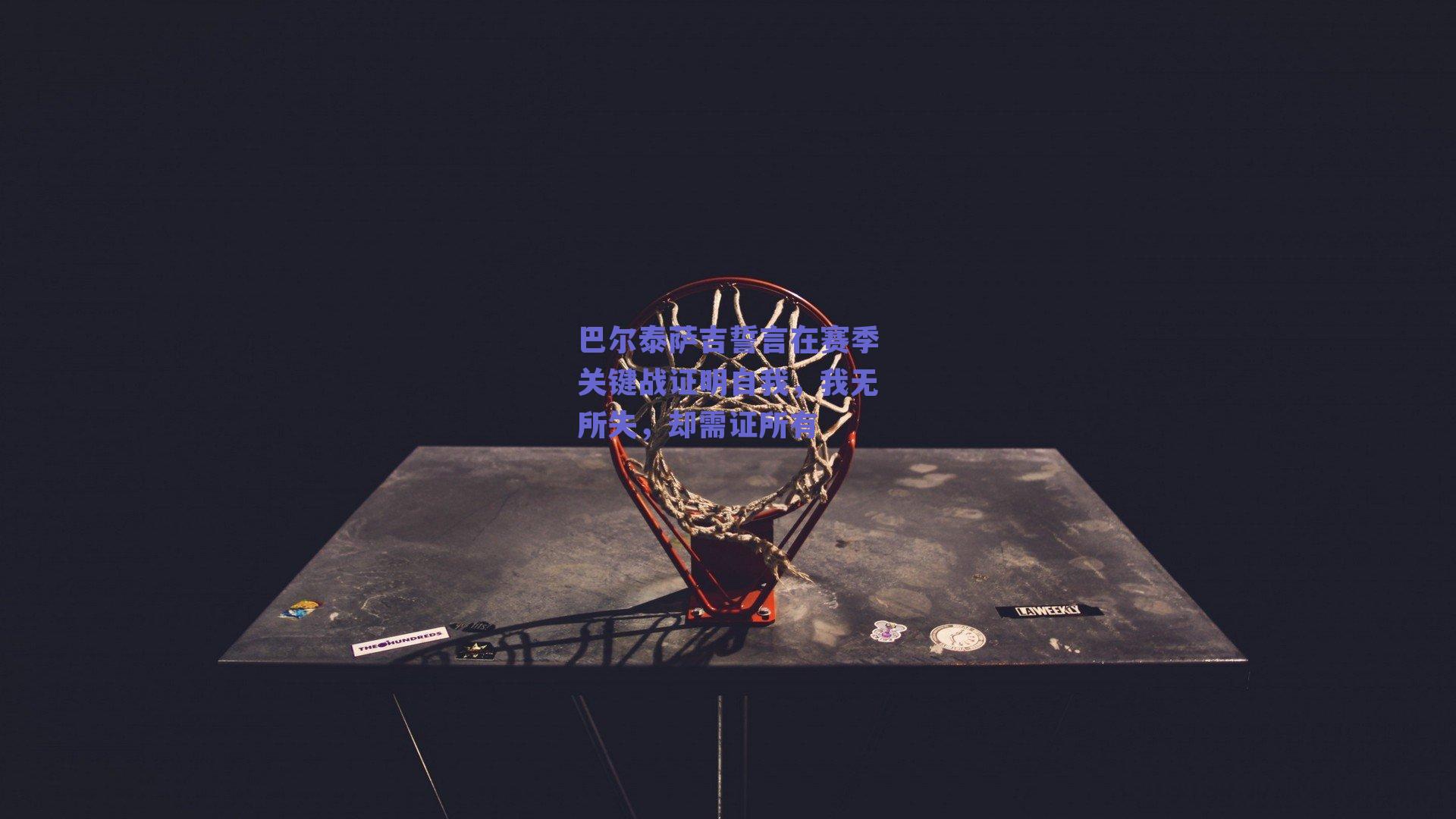 巴尔泰萨吉誓言在赛季关键战证明自我，我无所失，却需证所有