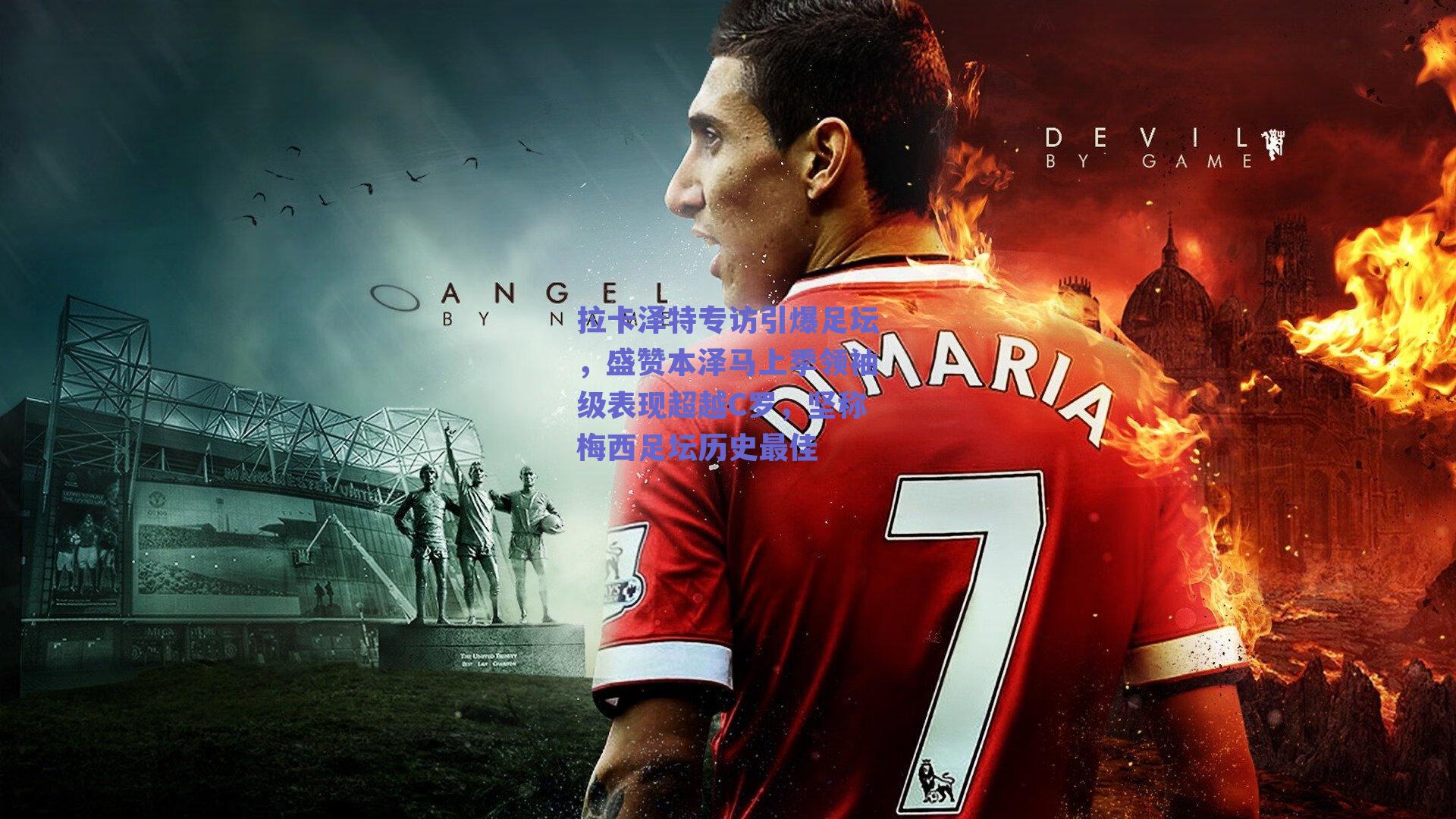 拉卡泽特专访引爆足坛，盛赞本泽马上季领袖级表现超越C罗，坚称梅西足坛历史最佳